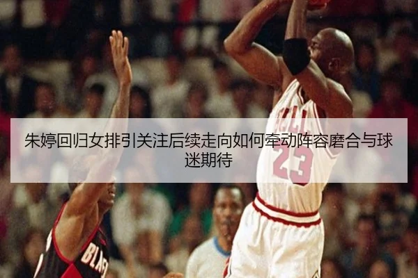 朱婷回归女排引关注后续走向如何牵动阵容磨合与球迷期待