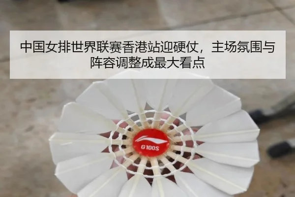 中国女排世界联赛香港站迎硬仗，主场氛围与阵容调整成最大看点